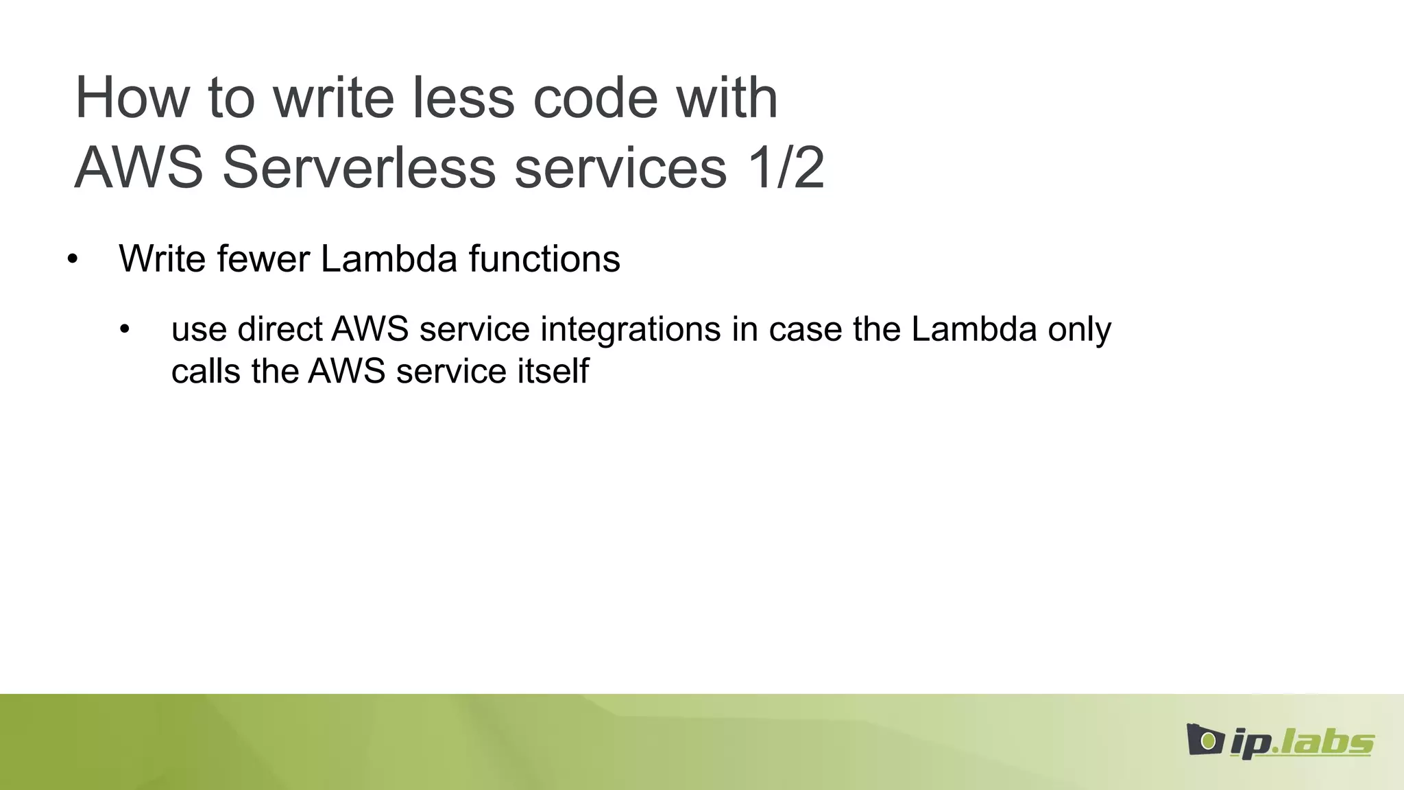 How to write less code with
AWS Serverless services 1/2
• Write fewer Lambda functions
• use direct AWS service integrations in case the Lambda only
calls the AWS service itself
 