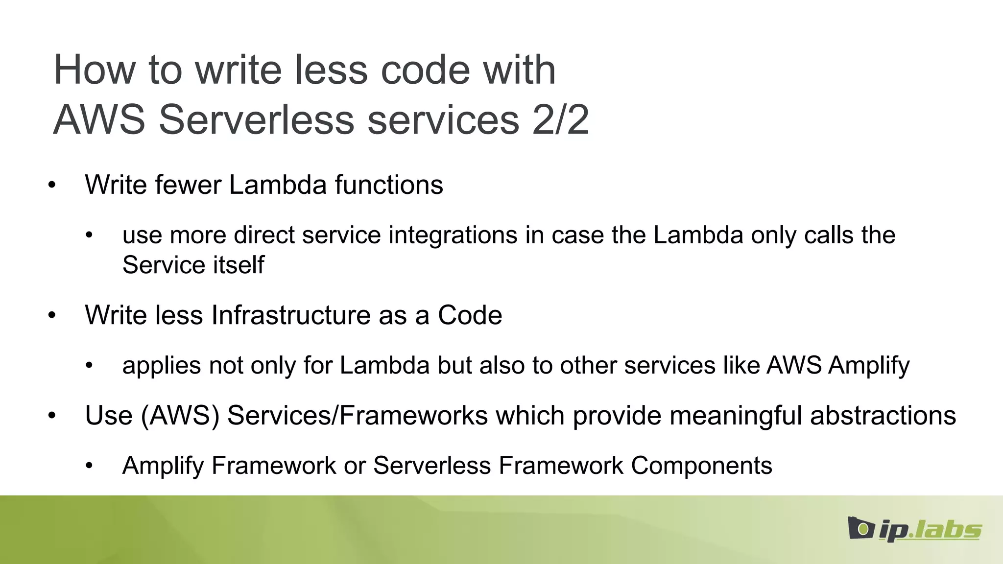 How to write less code with
AWS Serverless services 2/2
• Write fewer Lambda functions
• use more direct service integrations in case the Lambda only calls the
Service itself
• Write less Infrastructure as a Code
• applies not only for Lambda but also to other services like AWS Amplify
• Use (AWS) Services/Frameworks which provide meaningful abstractions
• Amplify Framework or Serverless Framework Components
 