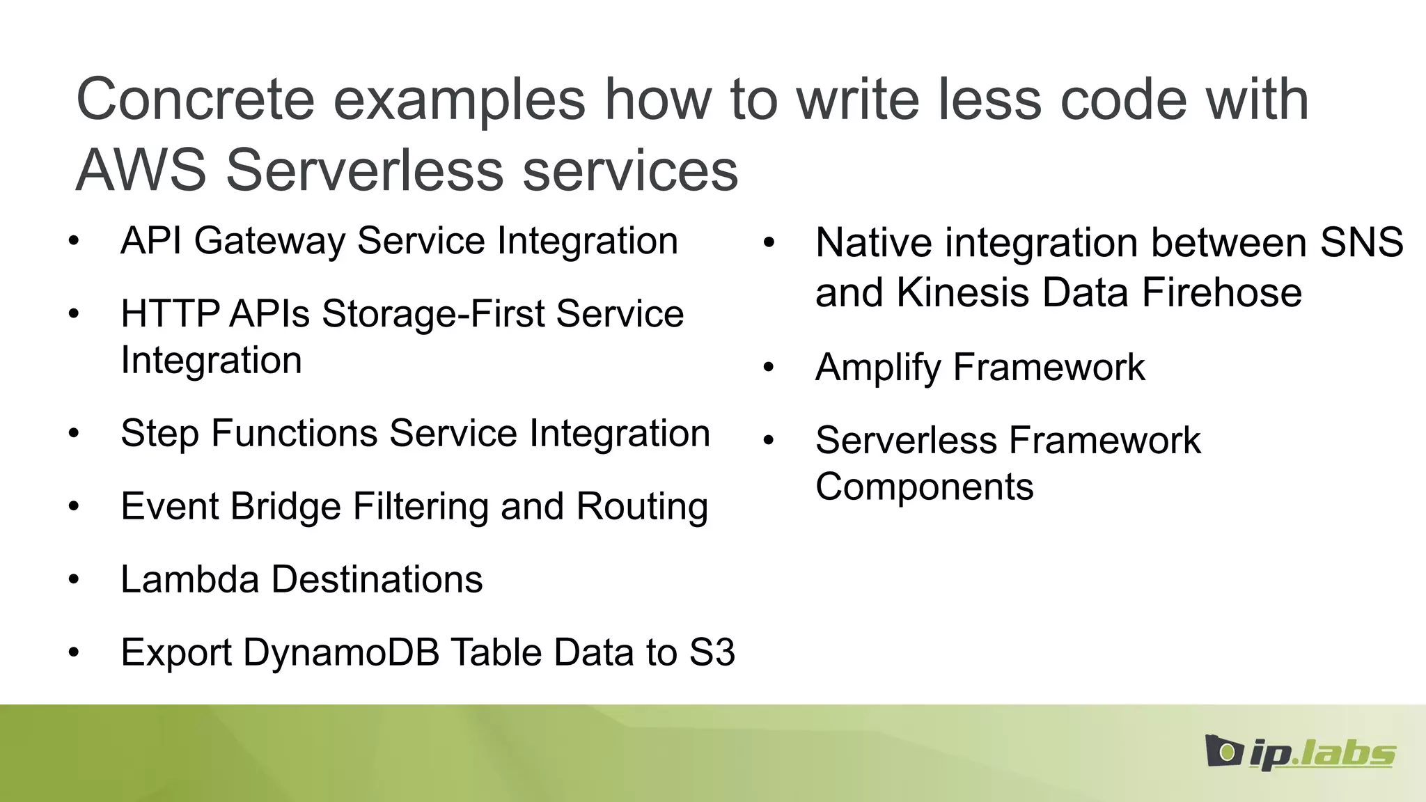 Concrete examples how to write less code with
AWS Serverless services
• API Gateway Service Integration
• HTTP APIs Storage-First Service
Integration
• Step Functions Service Integration
• Event Bridge Filtering and Routing
• Lambda Destinations
• Export DynamoDB Table Data to S3
• Native integration between SNS
and Kinesis Data Firehose
• Amplify Framework
• Serverless Framework
Components
 