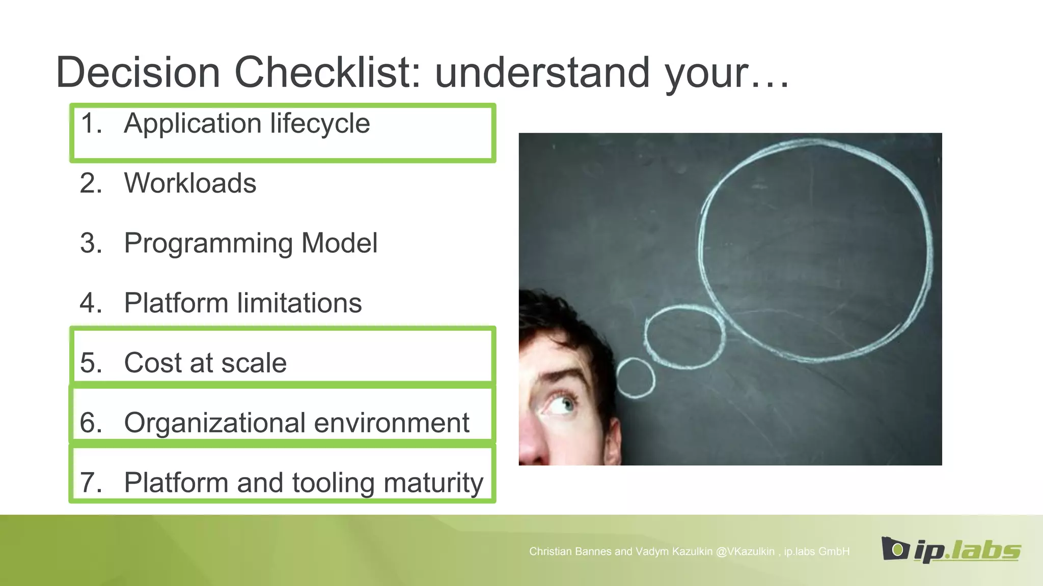 1. Application lifecycle
2. Workloads
3. Programming Model
4. Platform limitations
5. Cost at scale
6. Organizational environment
7. Platform and tooling maturity
Decision Checklist: understand your…
Christian Bannes and Vadym Kazulkin @VKazulkin , ip.labs GmbH
 