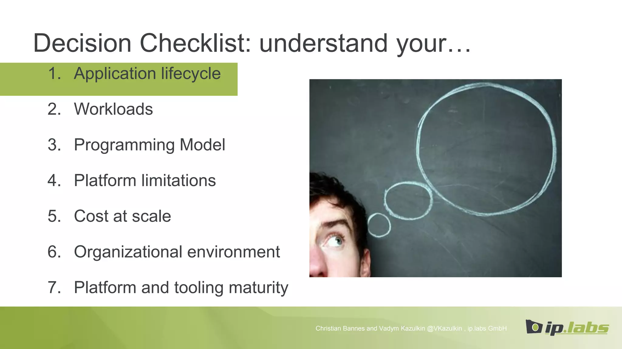 1. Application lifecycle
2. Workloads
3. Programming Model
4. Platform limitations
5. Cost at scale
6. Organizational environment
7. Platform and tooling maturity
Decision Checklist: understand your…
Christian Bannes and Vadym Kazulkin @VKazulkin , ip.labs GmbH
 
