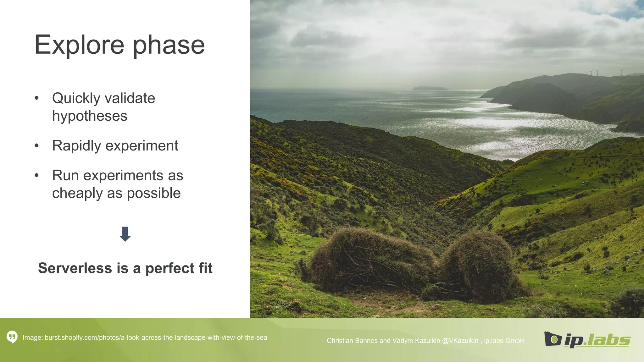 Explore phase
• Quickly validate
hypotheses
• Rapidly experiment
• Run experiments as
cheaply as possible
Serverless is a perfect fit
Image: burst.shopify.com/photos/a-look-across-the-landscape-with-view-of-the-sea Christian Bannes and Vadym Kazulkin @VKazulkin , ip.labs GmbH
 