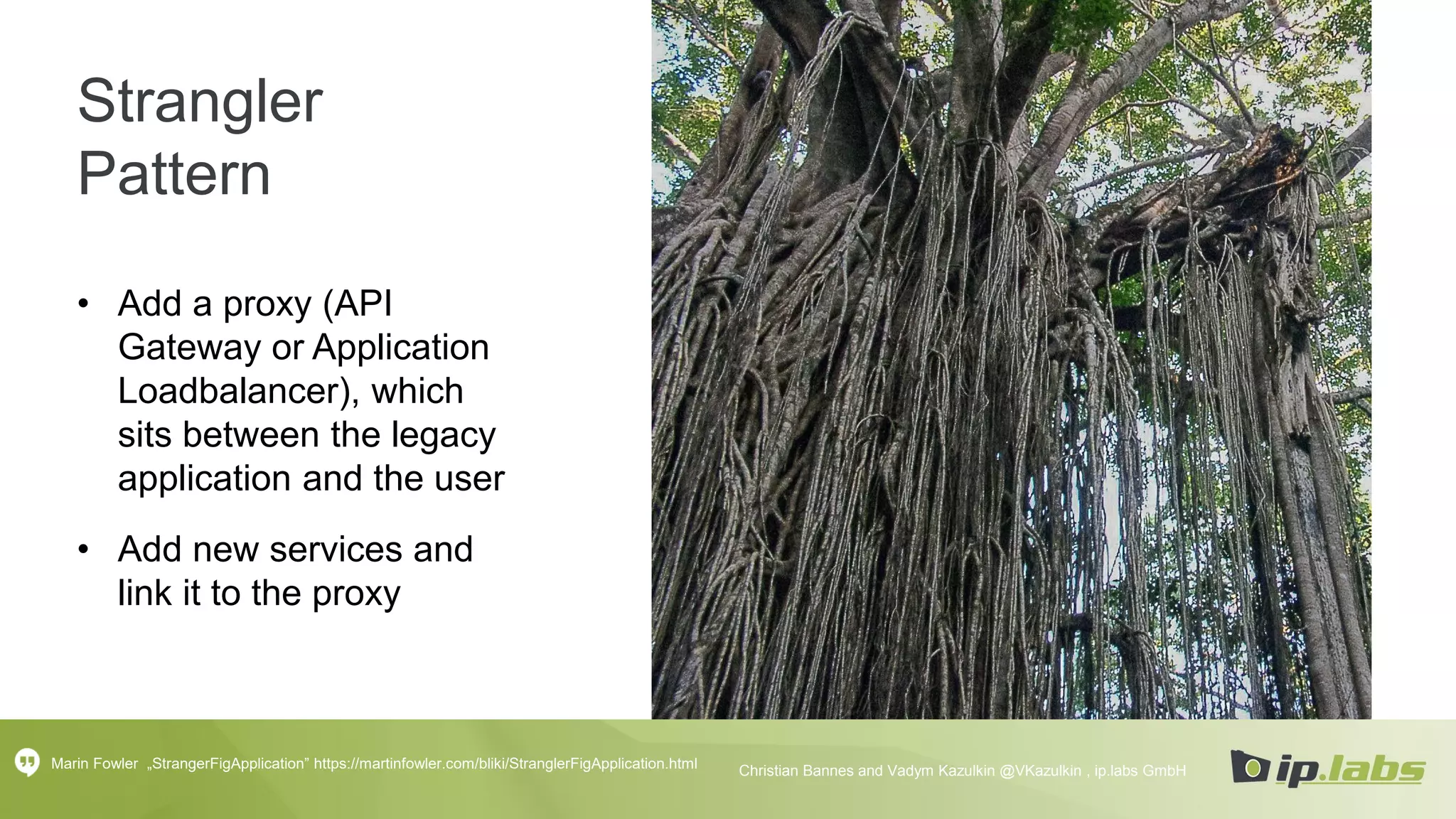 Strangler
Pattern
• Add a proxy (API
Gateway or Application
Loadbalancer), which
sits between the legacy
application and the user
• Add new services and
link it to the proxy
Marin Fowler „StrangerFigApplication” https://martinfowler.com/bliki/StranglerFigApplication.html Christian Bannes and Vadym Kazulkin @VKazulkin , ip.labs GmbH
 