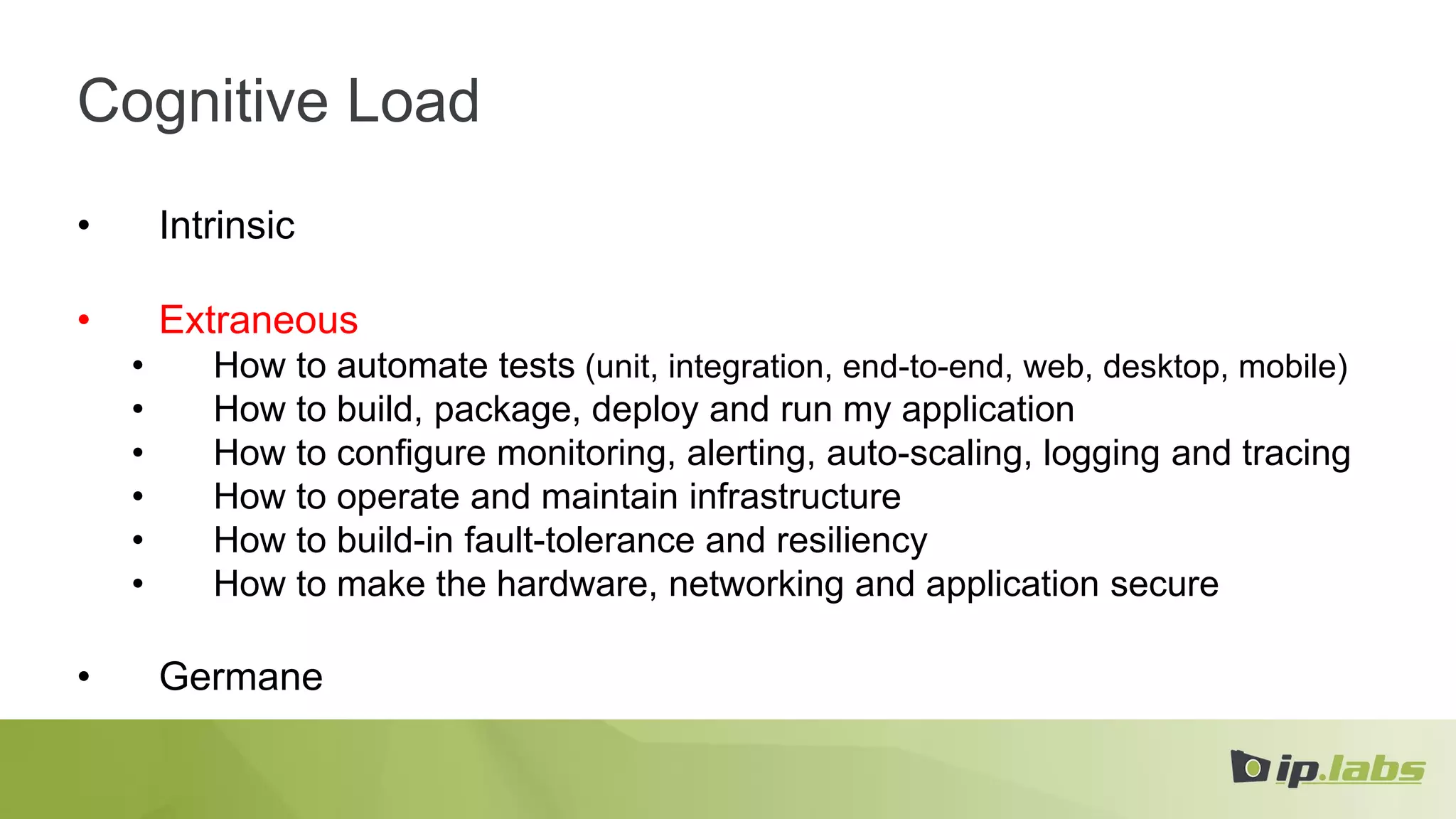 Cognitive Load
• Intrinsic
• Extraneous
• How to automate tests (unit, integration, end-to-end, web, desktop, mobile)
• How to build, package, deploy and run my application
• How to configure monitoring, alerting, auto-scaling, logging and tracing
• How to operate and maintain infrastructure
• How to build-in fault-tolerance and resiliency
• How to make the hardware, networking and application secure
• Germane
 