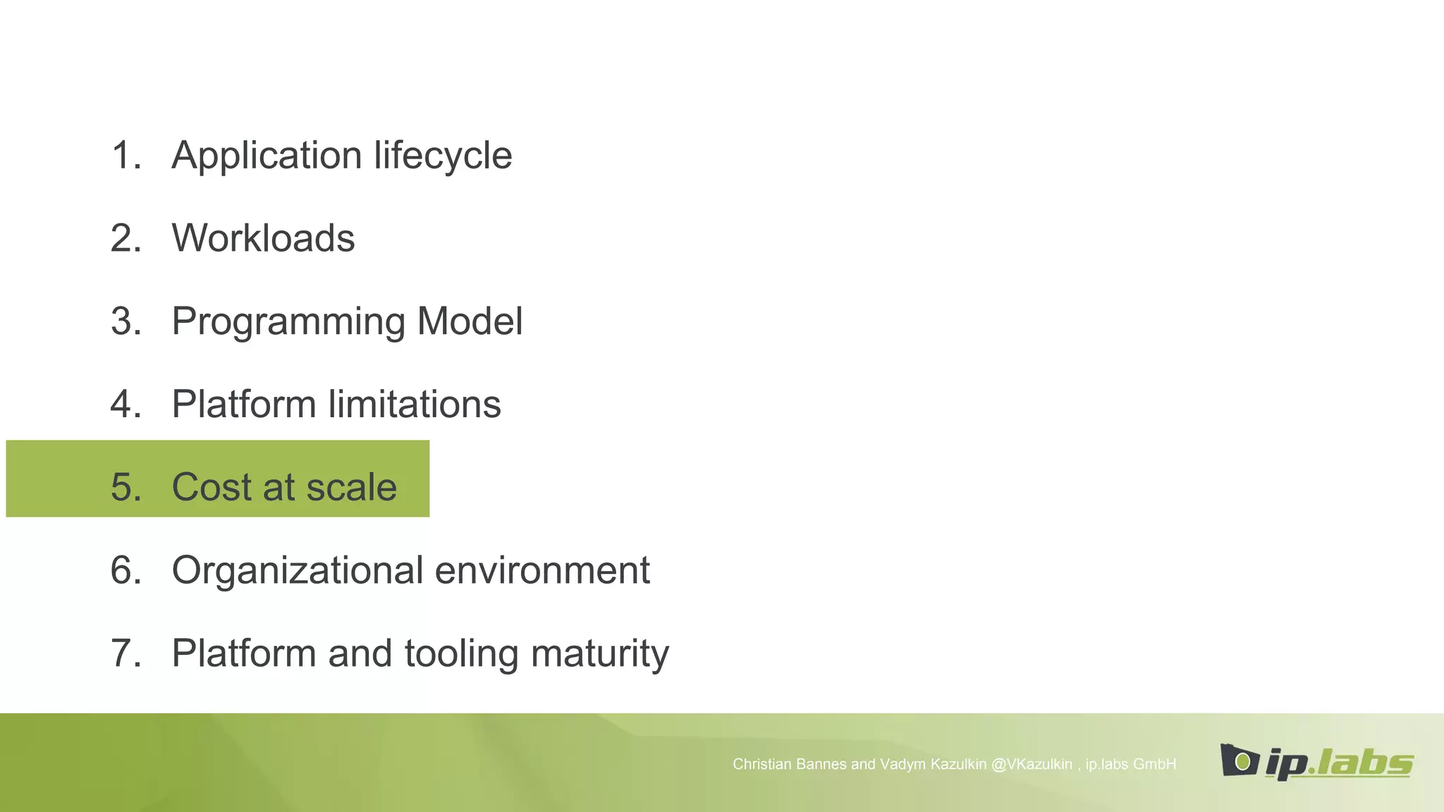 1. Application lifecycle
2. Workloads
3. Programming Model
4. Platform limitations
5. Cost at scale
6. Organizational environment
7. Platform and tooling maturity
Christian Bannes and Vadym Kazulkin @VKazulkin , ip.labs GmbH
 