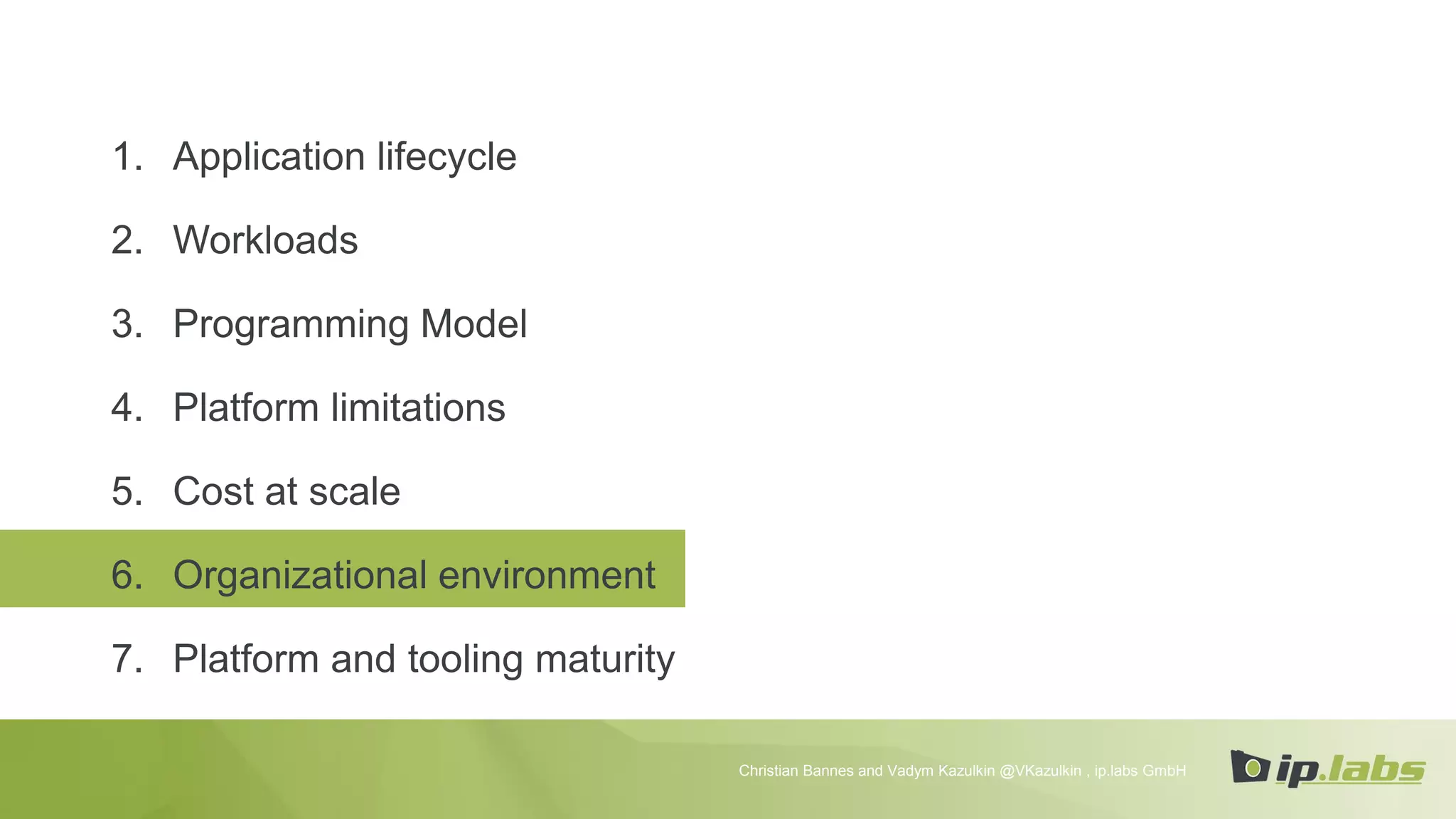 1. Application lifecycle
2. Workloads
3. Programming Model
4. Platform limitations
5. Cost at scale
6. Organizational environment
7. Platform and tooling maturity
Christian Bannes and Vadym Kazulkin @VKazulkin , ip.labs GmbH
 