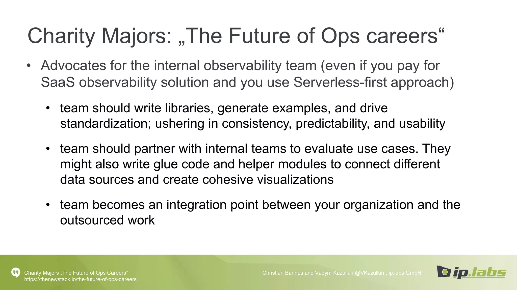Charity Majors: „The Future of Ops careers“
• Advocates for the internal observability team (even if you pay for
SaaS observability solution and you use Serverless-first approach)
• team should write libraries, generate examples, and drive
standardization; ushering in consistency, predictability, and usability
• team should partner with internal teams to evaluate use cases. They
might also write glue code and helper modules to connect different
data sources and create cohesive visualizations
• team becomes an integration point between your organization and the
outsourced work
Charity Majors „The Future of Ops Careers”
https://thenewstack.io/the-future-of-ops-careers
Christian Bannes and Vadym Kazulkin @VKazulkin , ip.labs GmbH
 