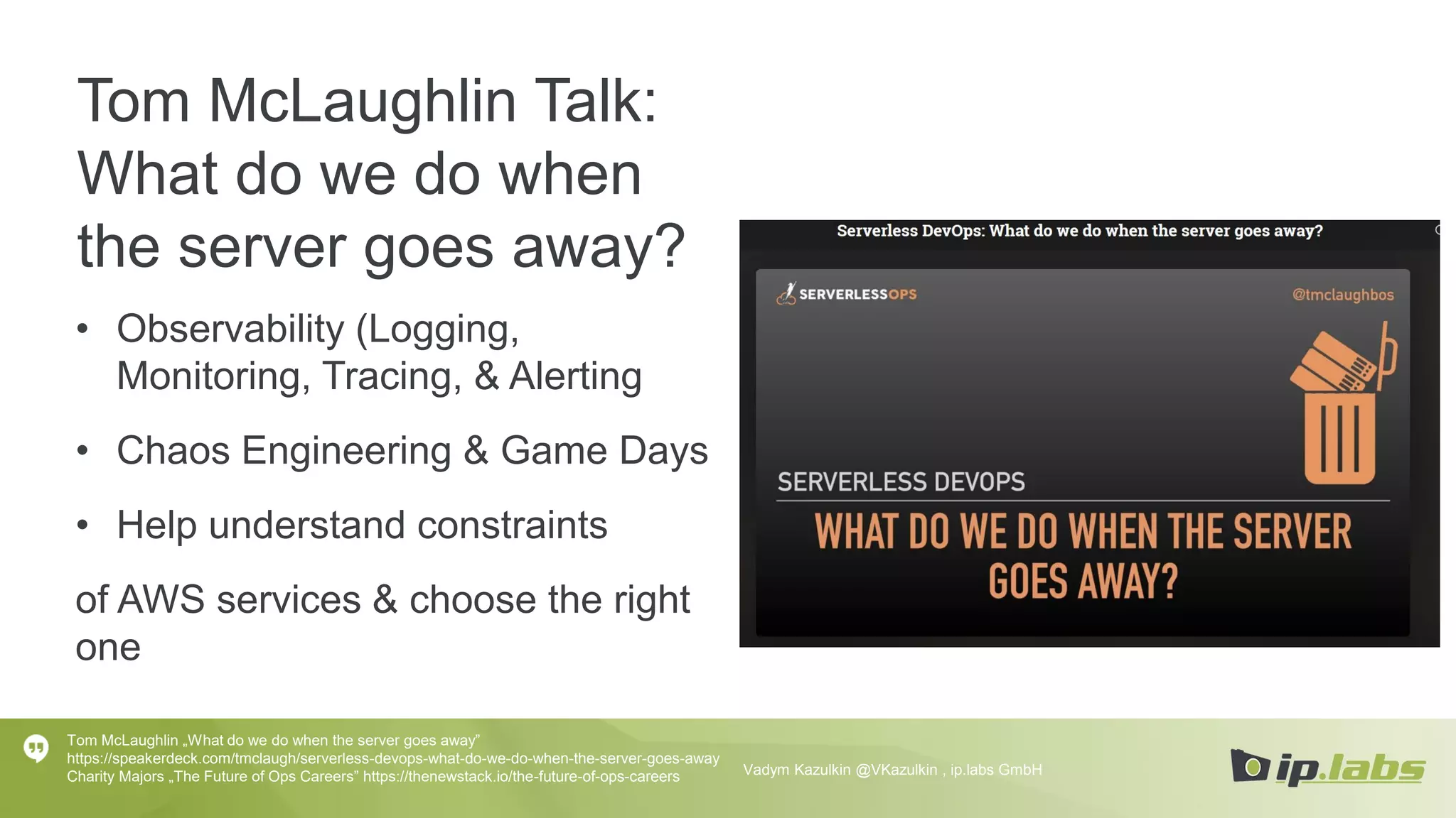Tom McLaughlin Talk:
What do we do when
the server goes away?
• Observability (Logging,
Monitoring, Tracing, & Alerting
• Chaos Engineering & Game Days
• Help understand constraints
of AWS services & choose the right
one
Tom McLaughlin „What do we do when the server goes away”
https://speakerdeck.com/tmclaugh/serverless-devops-what-do-we-do-when-the-server-goes-away
Charity Majors „The Future of Ops Careers” https://thenewstack.io/the-future-of-ops-careers Vadym Kazulkin @VKazulkin , ip.labs GmbH
 