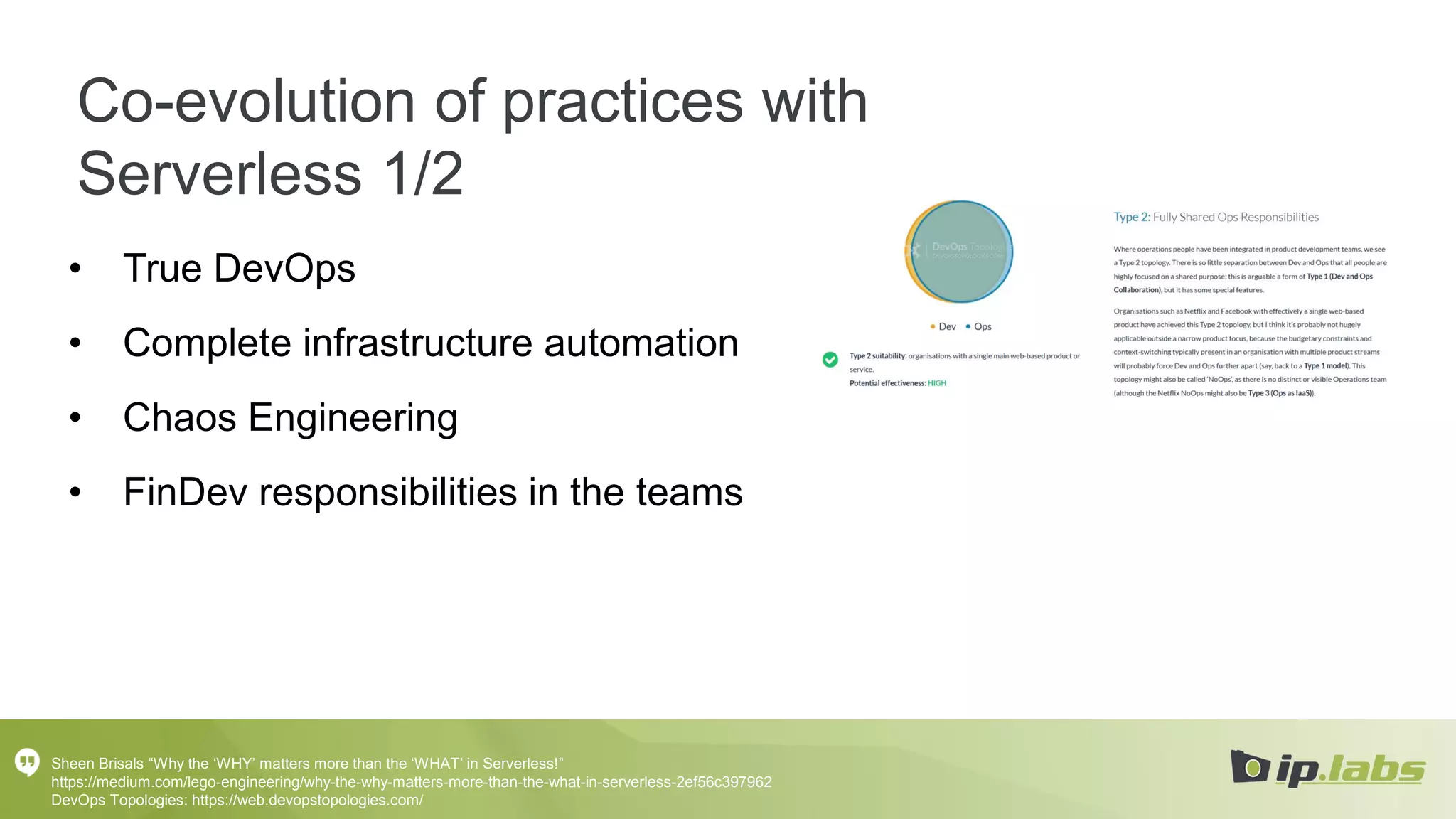 Co-evolution of practices with
Serverless 1/2
• True DevOps
• Complete infrastructure automation
• Chaos Engineering
• FinDev responsibilities in the teams
Sheen Brisals “Why the ‘WHY’ matters more than the ‘WHAT’ in Serverless!”
https://medium.com/lego-engineering/why-the-why-matters-more-than-the-what-in-serverless-2ef56c397962
DevOps Topologies: https://web.devopstopologies.com/
 