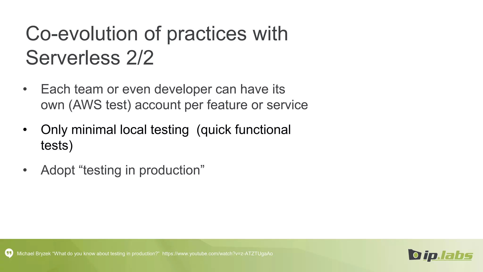 Co-evolution of practices with
Serverless 2/2
• Each team or even developer can have its
own (AWS test) account per feature or service
• Only minimal local testing (quick functional
tests)
• Adopt “testing in production”
Michael Bryzek “What do you know about testing in production?” https://www.youtube.com/watch?v=z-ATZTUgaAo
 