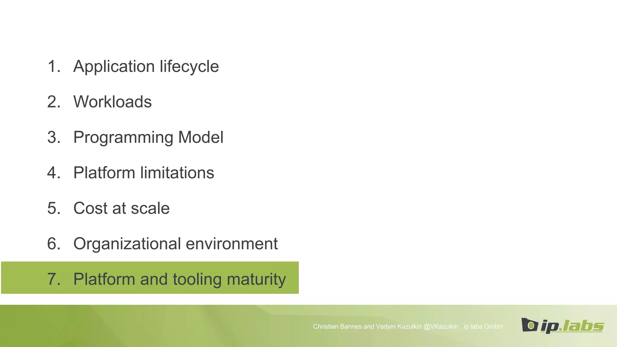 1. Application lifecycle
2. Workloads
3. Programming Model
4. Platform limitations
5. Cost at scale
6. Organizational environment
7. Platform and tooling maturity
Christian Bannes and Vadym Kazulkin @VKazulkin , ip.labs GmbH
 