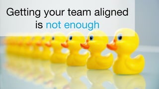 Getting your team aligned
is not enough
 