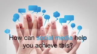 How can social media help
you achieve this?
 