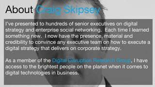 About Craig Skipsey
I’ve presented to hundreds of senior executives on digital
strategy and enterprise social networking. Each time I learned
something new. I now have the presence, material and
credibility to convince any executive team on how to execute a
digital strategy that delivers on corporate strategy.
As a member of the Digital Disruption Research Group, I have
access to the brightest people on the planet when it comes to
digital technologies in business.
 