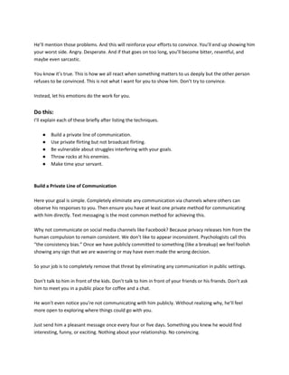 He’ll mention those problems. And this will reinforce your efforts to convince. You’ll end up showing him
your worst side. Angry. Desperate. And if that goes on too long, you’ll become bitter, resentful, and
maybe even sarcastic.
You know it’s true. This is how we all react when something matters to us deeply but the other person
refuses to be convinced. This is not what I want for you to show him. Don’t try to convince.
Instead, let his emotions do the work for you.
Do this:
I’ll explain each of these briefly after listing the techniques.
● Build a private line of communication.
● Use private flirting but not broadcast flirting.
● Be vulnerable about struggles interfering with your goals.
● Throw rocks at his enemies.
● Make time your servant.
Build a Private Line of Communication
Here your goal is simple. Completely eliminate any communication via channels where others can
observe his responses to you. Then ensure you have at least one private method for communicating
with him directly. Text messaging is the most common method for achieving this.
Why not communicate on social media channels like Facebook? Because privacy releases him from the
human compulsion to remain consistent. We don’t like to appear inconsistent. Psychologists call this
“the consistency bias.” Once we have publicly committed to something (like a breakup) we feel foolish
showing any sign that we are wavering or may have even made the wrong decision.
So your job is to completely remove that threat by eliminating any communication in public settings.
Don’t talk to him in front of the kids. Don’t talk to him in front of your friends or his friends. Don’t ask
him to meet you in a public place for coffee and a chat.
He won’t even notice you’re not communicating with him publicly. Without realizing why, he’ll feel
more open to exploring where things could go with you.
Just send him a pleasant message once every four or five days. Something you knew he would find
interesting, funny, or exciting. Nothing about your relationship. No convincing.
 