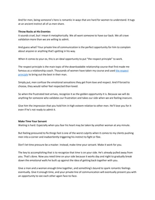 And for men, being someone’s hero is romantic in ways that are hard for women to understand. It tugs
at an ancient instinct all of us men share.
Throw Rocks at His Enemies
it sounds cruel, but I mean it metaphorically. We all want someone to have our back. We all crave
validation more than we are willing to admit.
And guess what? Your private line of communication is the perfect opportunity for him to complain
about anyone or anything that’s getting in his way.
When it comes to your ex, this is an ideal opportunity to put “the respect principle” to work.
The respect principle is the main topic of the downloadable relationship course that first made me
famous as a relationship coach. Thousands of women have taken my course and used the respect
principle to bring out the best in their man.
Simply put, men confuse the emotional sensations they get from love and respect. And if forced to
choose, they would rather feel respected than loved.
So when the frustrated text arrives, recognize it as the golden opportunity it is. Because we will do
anything for someone who validates our frustration and takes our side when we are feeling insecure.
Give him the impression that you hold him in high esteem relative to other men. He’ll love you for it
even if he’s not ready to admit it.
Make Time Your Servant
Waiting is hard. Especially when you fear his heart may be taken by another woman at any minute.
But feeling pressured to fix things fast is one of the worst culprits when it comes to my clients pushing
men into a corner and inadvertently triggering his instinct to fight or flee.
Don’t let time pressure be a master. Instead, make time your servant. Make it work for you.
The key to accomplishing that is to recognize that time is on your side. He’s already pulled away from
you. That’s done. Now you need time on your side because it works day and night to gradually break
down the emotional walls he built up against the idea of getting back together with you.
Give a man and a woman enough time together, and something’s bound to spark romantic feelings
eventually. Give it enough time, and your private line of communication will eventually present you with
an opportunity to see each other again face-to-face.
 