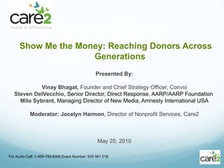 Show Me the Money: Reaching Donors Across Generations For Audio Call: 1-408-792-6300 Event Number: 935 561 018  Presented By: Vinay Bhagat, Founder and Chief Strategy Officer, Convio Steven DelVecchio, Senior Director, Direct Response, AARP/AARP Foundation  Milo Sybrant, Managing Director of New Media, Amnesty International USA Moderator: Jocelyn Harmon, Director of Nonprofit Services, Care2 May 25, 2010 