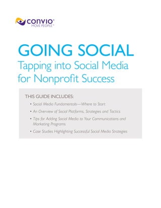 GOING SOCIAL
Tapping into Social Media
for Nonprofit Success
 THIS GUIDE INCLUDES:
  • Social Media Fundamentals—Where to Start
  •  n Overview of Social Platforms, Strategies and Tactics
    A
  •  ips for Adding Social Media to Your Communications and
    T
    Marketing Programs
  • Case Studies Highlighting Successful Social Media Strategies
 