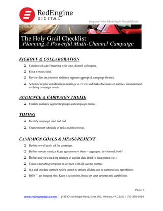 The Holy Grail Checklist:

Planning A Powerful Multi-Channel Campaign

KICKOFF & COLLABORATION
 Schedule a kickoff meeting with your channel colleagues.
 Elect a project lead.
 Review data on potential audience segments/groups & campaign themes.
 Schedule regular collaboration meetings to review and make decisions on metrics, measurement,
evolving campaign needs.

AUDIENCE & CAMPAIGN THEME
 Finalize audience segments/groups and campaign theme.

TIMING
 Identify campaign start and end.
 Create master schedule of tasks and milestones.

CAMPAIGN GOALS & MEASUREMENT
 Define overall goals of the campaign.
 Define success metrics & get agreement on them – aggregate, by channel, both?
 Define analytics tracking strategy to capture data (tool(s), data points, etc.).
 Create a reporting template in advance with all success metrics.
 QA and test data capture before launch to ensure all data can be captured and reported on.
 DON’T get hung up this. Keep it actionable, based on your systems and capabilities.

PAGE 1
www.redenginedigital.com | 1485 Chain Bridge Road, Suite 305, Mclean, VA 22101 | 703-556-8489

 