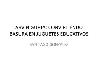 ARVIN GUPTA: CONVIRTIENDO
BASURA EN JUGUETES EDUCATIVOS
SANTIAGO GONZALEZ
 