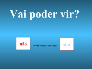 Vai poder vir? não sim Por favor clique sim ou não 