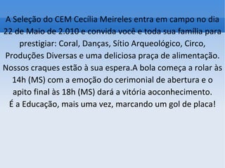 A Seleção do CEM Cecília Meireles entra em campo no dia 22 de Maio de 2.010 e convida você e toda sua família para prestigiar: Coral, Danças, Sítio Arqueológico, Circo, Produções Diversas e uma deliciosa praça de alimentação. Nossos craques estão à sua espera.A bola começa a rolar às 14h (MS) com a emoção do cerimonial de abertura e o apito final às 18h (MS) dará a vitória aoconhecimento. É a Educação, mais uma vez, marcando um gol de placa! 