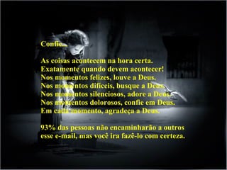 Confie...
As coisas acontecem na hora certa.
Exatamente quando devem acontecer!
Nos momentos felizes, louve a Deus.
Nos momentos difíceis, busque a Deus.
Nos momentos silenciosos, adore a Deus.
Nos momentos dolorosos, confie em Deus.
Em cada momento, agradeça a Deus.
93% das pessoas não encaminharão a outros
esse e-mail, mas você ira fazê-lo com certeza.
 