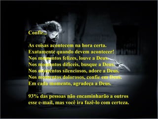 Confie...  As coisas acontecem na hora certa.  Exatamente quando devem acontecer!  Nos momentos felizes, louve a Deus.  Nos momentos difíceis, busque a Deus.  Nos momentos silenciosos, adore a Deus.  Nos momentos dolorosos, confie em Deus.  Em cada momento, agradeça a Deus.  93% das pessoas não encaminharão a outros esse e-mail, mas você ira fazê-lo com certeza. 