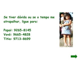 Se tiver dúvida ou se o tempo me atrapalhar, ligue para: Papai: 9265-8145 Vovó: 9665-4828 Titia: 9713-8699 
