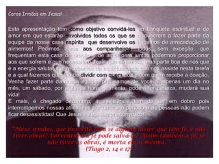 Caros Irmãos em Jesus!


Esta apresentação tem como objetivo convidá-los ao banquete espiritual e de
amor em que estarão envolvidos todos os que se dispuserem a fazer parte da
equipe da nossa casa espírita que desenvolve os trabalhos de arrecadação de
alimentos! Pedimos ajuda aos companheiros, todos, sem exceção, que
frequentam esta casa de oração e de amor para juntos podermos proporcionar
aos que sofrem e que necessitam, mais que alimentos, uma parte boa de nós que
é a energia salutar que recebemos da espiritualidade que nos assiste nesta tarefa
e a qual fazemos questão de dividir com quem doa e com quem recebe a doação.
Venha fazer parte da nossa equipe, precisamos de você. É apenas um dia no
mês, um sábado, por algumas horas somente, podem ter certeza, mudará sua
vida!
E mais, é chegado dezembro, a assistência tem de ser em dobro pois
interrompemos nossas atividades por um curto periodo e as pessoas não podem
ficar desassistidas! Que Jesus esteja sempre convosco!

 “Meus irmãos, que proveito terá se alguém disser que tem fé, e não
 tiver obras? Porventura a fé pode salvá-lo? Assim também a fé, se
             não tiver as obras, é morta em si mesma. “
                           (Tiago 2, 14 e 17)
 