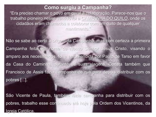 Como surgiu a Campanha?
  “Era preciso chamar o povo em geral à colaboração. Parece-nos que o
  trabalho pioneiro nesse sentido foi a CAMPANHA DO QUILO, onde os
     cidadãos eram chamados a colaborar com um quilo de qualquer
                              mantimento.”

Não se sabe ao certo a origem da Campanha, mas com certeza a primeira
Campanha feita em nome de Nosso Senhor Jesus Cristo, visando o
amparo aos necessitados, foi a empreendida por Paulo de Tarso em favor
da Casa do Caminho, durante as suas viagens. Consta também que
Francisco de Assis fazia campanha de rua para depois distribuir com os
pobres [...].


São Vicente de Paula, também fazia campanha para distribuir com os
pobres, trabalho esse continuado até hoje pela Ordem dos Vicentinos, da
Igreja Católica.
 