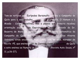 Origem


Tem-se notícias que Eurípedes Barsanulfo utilizou a Campanha do
Quilo para o seu trabalho assistencial (Eurípedes, O Homem e a
Missão - Corina Novellino), mas a pessoa que primeiro recebeu
orientação expressa da Espiritualidade maior, através do Dr.
Bezerra de Menezes, para implantação de forma sistemática da
Campanha do Quilo nos arraias espiritistas, foi Elias Alverne
Sobreira, ainda encarnado, hoje (1995) com 88 anos, morador de
Recife -PE, que ensinou a Oli de Castro a fazer a Campanha do Quilo
e este ensinou ao Nympho de Paula Corrêa.” (Revista Auta Souza, nº
11, p.26-27).
 