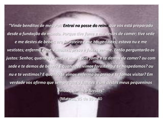 “Vinde benditos de meu Pai! Entrai na posse do reino que vos está preparado
desde a fundação do mundo. Porque tive fome e me destes de comer; tive sede
    e me destes de beber; era forasteiro e me hospedastes; estava nu e me
vestistes; enfermo e me visitastes; preso e fostes ver-me. Então perguntarão os
justos: Senhor, quando foi que te vimos com fome e te demos de comer? ou com
 sede e te demos de beber? E quando te vimos forasteiro e te hospedamos? ou
 nu e te vestimos? E quando te vimos enfermo ou preso e te fomos visitar? Em
 verdade vos afirmo que sempre que o fizestes a um destes meus pequeninos
                          irmãos, a mim o fizestes”
                            (Mateus, 25 de 35 a 40
 