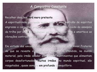 A Companhia Constante


Recolher doações será mero pretexto.
A espiritualidade pretende muito mais, e uma multidão de espíritos
engrossa a caravana; prepara o ambiente psíquico; cuida da assepsia
da trilha por onde se deslocam os servidores do bem e amortece as
vibrações contraditórias das pessoas abortadas!


Em virtude das emissões vibratórias sublimadas pelo Amor Fraterno
de que se reveste o tarefeiro, enquanto é atendido, no mundo
material, pelo irmão doador que oferta mantimentos que alimentam
corpos desafortunados, muitos irmãos, no mundo espiritual, são
resgatados , quase sempre em profundo desequilíbrio.
 