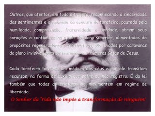 Outros, que atentos, em todo o trajeto, reconhecendo a sinceridade
dos sentimentos e a nobreza da conduta do tarefeiro, pautada pela
humildade, compreensão, fraternidade e bondade, abrem seus
corações e confiantes na ajuda do plano superior, alimentados de
propósitos regeneradores e construtivos, são levados por caravanas
do plano invisível, para se tratarem nas inúmeras Casas de Jesus.


Cada tarefeiro torna-se um médium dos céus e por ele transitam
recursos, na forma de auxílio que sofre ou não registro. É da lei
também que todas as criaturas se movimentem em regime de
liberdade.
O Senhor da Vida não impõe a transformação de ninguém!
 