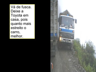 Vá de fusca. Deixe a Toyota em casa, pois quanto mais estreito o carro, melhor. 