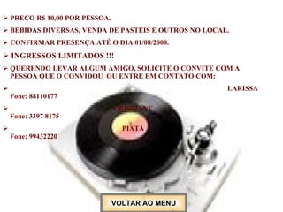 PREÇO R$ 10,00 POR PESSOA. BEBIDAS DIVERSAS, VENDA DE PASTÉIS E OUTROS NO LOCAL. CONFIRMAR PRESENÇA ATÉ O DIA 01/08/2008. INGRESSOS LIMITADOS !!! QUERENDO LEVAR ALGUM AMIGO, SOLICITE O CONVITE COM A  PESSOA QUE O CONVIDOU  OU ENTRE EM CONTATO COM: LARISSA   Fone: 88110177   CRISTIANE    Fone: 3397 8175 PIATÃ    Fone: 99432220   VOLTAR AO MENU 