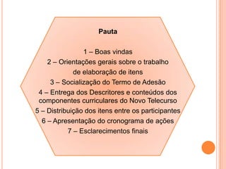 Pauta
1 – Boas vindas
2 – Orientações gerais sobre o trabalho
de elaboração de itens
3 – Socialização do Termo de Adesão
4 – Entrega dos Descritores e conteúdos dos
componentes curriculares do Novo Telecurso
5 – Distribuição dos itens entre os participantes
6 – Apresentação do cronograma de ações
7 – Esclarecimentos finais
 