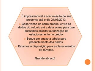  É imprescindível a confirmação de sua
presença até o dia 21/05/2013.
 Caso venha de carro próprio, envie os
dados do veículo até a data acima para que
possamos solicitar autorização de
estacionamento no prédio.
 Segue em anexo a tabela para
preenchimento dos dados.
 Estamos à disposição para esclarecimentos
de dúvidas.
Grande abraço!
 