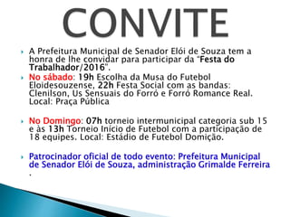  A Prefeitura Municipal de Senador Elói de Souza tem a
honra de lhe convidar para participar da “Festa do
Trabalhador/2016”.
 No sábado: 19h Escolha da Musa do Futebol
Eloidesouzense, 22h Festa Social com as bandas:
Clenilson, Us Sensuais do Forró e Forró Romance Real.
Local: Praça Pública
 No Domingo: 07h torneio intermunicipal categoria sub 15
e às 13h Torneio Início de Futebol com a participação de
18 equipes. Local: Estádio de Futebol Domição.
 Patrocinador oficial de todo evento: Prefeitura Municipal
de Senador Elói de Souza, administração Grimalde Ferreira
.
 
