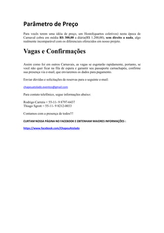 Parâmetro de Preço
Para vocês terem uma idéia de preço, um Hostel(quartos coletivos) nesta época de
Carnaval cobra em média R$ 300,00 a diária(R$ 1.200,00), sem direito a nada, algo
realmente incomparável com os diferenciais oferecidos em nosso projeto.

Vagas e Confirmações
Assim como foi em outros Carnavais, as vagas se esgotarão rapidamente, portanto, se
você não quer ficar na fila de espera e garantir seu passaporte carnachapéu, confirme
sua presença via e-mail, que enviaremos os dados para pagamento.
Enviar dúvidas e solicitações de reservas para o seguinte e-mail:
chapeuatolado.eventos@gmail.com

Para contato telefônico, segue informações abaixo:
Rodrigo Carrera = 55-11- 9 8797-6437
Thiago Sgrott = 55-11- 9 8212-0033
Contamos com a presença de todos!!!
CURTAM NOSSA PÁGINA NO FACEBOOK E OBTENHAM MAIORES INFORMAÇÕES :
https://www.facebook.com/ChapeuAtolado

 