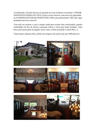Considerando o Grande Sucesso na operação no local, fechamos novamente A MAIOR
MANSÃO DA BARRA DA TIJUCA para o nosso carnaval, uma casa com capacidade
de ACOMODAÇÃO EM QUARTOS COM CAMA, para praticamente 100% das vagas
projetadas para este carnaval!
Com todo seu encanto, a casa é sempre usada para eventos bem conceituados, grandes
celebridades do Rio de Janeiro costumam utilizar o local para festas fechadas. Além
disso, para quem gosta de pagode, temos como vizinho de parede o cantor Belo...rs
Vejam abaixo algumas fotos, afinal uma imagem vale muito mais que 1000 palavras;

 