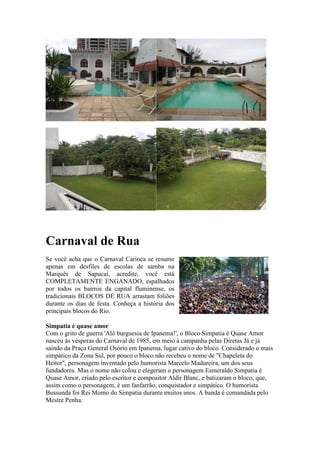 Carnaval de Rua
Se você acha que o Carnaval Carioca se resume
apenas em desfiles de escolas de samba na
Marquês de Sapucaí, acredite, você está
COMPLETAMENTE ENGANADO, espalhados
por todos os bairros da capital fluminense, os
tradicionais BLOCOS DE RUA arrastam foliões
durante os dias de festa. Conheça a história dos
principais blocos do Rio.
Simpatia é quase amor
Com o grito de guerra 'Alô burguesia de Ipanema!', o Bloco Simpatia é Quase Amor
nasceu às vésperas do Carnaval de 1985, em meio à campanha pelas Diretas Já e já
saindo da Praça General Osório em Ipanema, lugar cativo do bloco. Considerado o mais
simpático da Zona Sul, por pouco o bloco não recebeu o nome de "Chapeleta do
Heitor", personagem inventado pelo humorista Marcelo Madureira, um dos seus
fundadores. Mas o nome não colou e elegeram o personagem Esmeraldo Simpatia é
Quase Amor, criado pelo escritor e compositor Aldir Blanc, e batizaram o bloco, que,
assim como o personagem, é um fanfarrão, conquistador e simpático. O humorista
Bussunda foi Rei Momo do Simpatia durante muitos anos. A banda é comandada pelo
Mestre Penha.

 