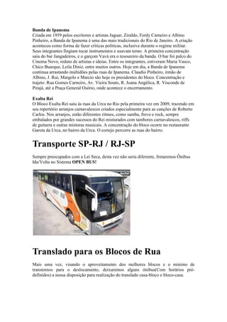 Banda de Ipanema
Criada em 1959 pelos escritores e artistas Jaguar, Ziraldo, Ferdy Carneiro e Albino
Pinheiro, a Banda de Ipanema é uma das mais tradicionais do Rio de Janeiro. A criação
aconteceu como forma de fazer críticas políticas, inclusive durante o regime militar.
Seus integrantes fingiam tocar instrumentos e usavam terno. A primeira concentração
saiu do bar Jangadeiros, e o garçom Vavá era o tesoureiro da banda. O bar foi palco do
Cinema Novo, reduto de artistas e ideias. Entre os integrantes, estiveram Maria Vasco,
Chico Buarque, Leila Diniz, entre muitos outros. Hoje em dia, a Banda de Ipanema
continua arrastando multidões pelas ruas de Ipanema. Claudio Pinheiro, irmão de
Albino, J. Rui, Margolo e Marcio são hoje os presidentes do bloco. Concentração e
trajeto: Rua Gomes Carneiro, Av. Vieira Souto, R. Joana Angélica, R. Visconde de
Pirajá, até a Praça General Osório, onde acontece o encerramento.
Exalta Rei
O Bloco Exalta Rei saiu às ruas da Urca no Rio pela primeira vez em 2009, trazendo em
seu repertório arranjos carnavalescos criados especialmente para as canções de Roberto
Carlos. Nos arranjos, estão diferentes ritmos, como samba, frevo e rock, sempre
embalados por grandes sucessos do Rei misturados com tambores carnavalescos, riffs
de guitarra e outras misturas musicais. A concentração do bloco ocorre no restaurante
Garota da Urca, no bairro da Urca. O cortejo percorre as ruas do bairro.

Transporte SP-RJ / RJ-SP
Sempre preocupados com a Lei Seca, desta vez não seria diferente, fretaremos Ônibus
Ida/Volta no Sistema OPEN BUS!

Translado para os Blocos de Rua
Mais uma vez, visando o aproveitamento dos melhores blocos e o mínimo de
transtornos para o deslocamento, deixaremos alguns ônibus(Com horários prédefinidos) a nossa disposição para realização do translado casa-bloco e bloco-casa.

 