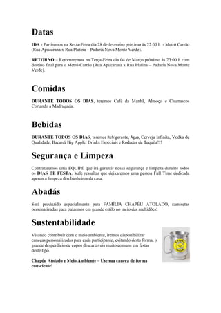 Datas
IDA - Partiremos na Sexta-Feira dia 28 de fevereiro próximo às 22:00 h - Metrô Carrão
(Rua Apucarana x Rua Platina – Padaria Nova Monte Verde).
RETORNO – Retornaremos na Terça-Feira dia 04 de Março próximo às 23:00 h com
destino final para o Metrô Carrão (Rua Apucarana x Rua Platina – Padaria Nova Monte
Verde).

Comidas
DURANTE TODOS OS DIAS, teremos Café da Manhã, Almoço e Churrascos
Cortando a Madrugada.

Bebidas
DURANTE TODOS OS DIAS, teremos Refrigerante, Água, Cerveja Infinita, Vodka de
Qualidade, Bacardi Big Apple, Drinks Especiais e Rodadas de Tequila!!!

Segurança e Limpeza
Contrataremos uma EQUIPE que irá garantir nossa segurança e limpeza durante todos
os DIAS DE FESTA. Vale ressaltar que deixaremos uma pessoa Full Time dedicada
apenas a limpeza dos banheiros da casa.

Abadás
Será produzido especialmente para FAMÍLIA CHAPÉU ATOLADO, camisetas
personalizadas para pularmos em grande estilo no meio das multidões!

Sustentabilidade
Visando contribuir com o meio ambiente, iremos disponibilizar
canecas personalizadas para cada participante, evitando desta forma, o
grande desperdício de copos descartáveis muito comuns em festas
deste tipo.
Chapéu Atolado e Meio Ambiente – Use sua caneca de forma
consciente!

 
