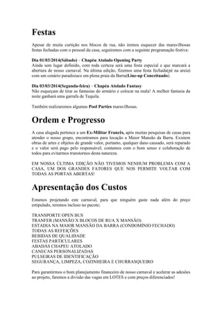 Festas
Apesar de muita curtição nos blocos de rua, não iremos esquecer das maravilhosas
festas fechadas com o pessoal da casa, seguiremos com a seguinte programação festiva:
Dia 01/03/2014(Sábado) – Chapéu Atolado Opening Party
Ainda sem lugar definido, com toda certeza será uma festa especial e que marcará a
abertura de nosso carnaval. Na última edição, fizemos uma festa fechada(pé na areia)
com um cenário paradisíaco em plena praia da Barra(Line-up Conceituado).
Dia 03/03/2014(Segunda-feira) – Chapéu Atolado Fantasy
Não esqueçam de tirar as fantasias do armário e colocar na mala! A melhor fantasia da
noite ganhará uma garrafa de Tequila.
Também realizaremos algumas Pool Parties maravilhosas.

Ordem e Progresso
A casa alugada pertence a um Ex-Militar Francês, após muitas pesquisas de casas para
atender o nosso grupo, encontramos para locação a Maior Mansão da Barra. Existem
obras de artes e objetos de grande valor, portanto, qualquer dano causado, será reparado
e o valor será pago pelo responsável, contamos com o bom senso e colaboração de
todos para evitarmos transtornos desta natureza.
EM NOSSA ÚLTIMA EDIÇÃO NÃO TIVEMOS NENHUM PROBLEMA COM A
CASA, UM DOS GRANDES FATORES QUE NOS PERMITE VOLTAR COM
TODAS AS PORTAS ABERTAS!

Apresentação dos Custos
Estamos projetando este carnaval, para que ninguém gaste nada além do preço
estipulado, teremos incluso no pacote;
TRANSPORTE OPEN BUS
TRANFER (MANSÃO X BLOCOS DE RUA X MANSÃO)
ESTADIA NA MAIOR MANSÃO DA BARRA (CONDOMÍNIO FECHADO)
TODAS AS REFEIÇÕES
BEBIDAS DE QUALIDADE
FESTAS PARTICULARES
ABADÁS CHAPEU ATOLADO
CANECAS PERSONALIZADAS
PULSEIRAS DE IDENTIFICAÇÃO
SEGURANÇA, LIMPEZA, COZINHEIRA E CHURRASQUEIRO
Para garantirmos o bom planejamento financeiro de nosso carnaval e acelerar as adesões
ao projeto, faremos a divisão das vagas em LOTES e com preços diferenciados!

 