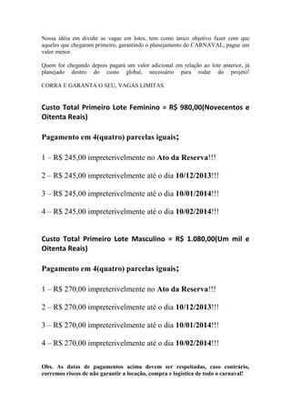 Nossa idéia em dividir as vagas em lotes, tem como único objetivo fazer com que
aqueles que chegaram primeiro, garantindo o planejamento do CARNAVAL, pague um
valor menor.
Quem for chegando depois pagará um valor adicional em relação ao lote anterior, já
planejado dentro do custo global, necessário para rodar do projeto!
CORRA E GARANTA O SEU, VAGAS LIMITAS.

Custo Total Primeiro Lote Feminino = R$ 980,00(Novecentos e
Oitenta Reais)
Pagamento em 4(quatro) parcelas iguais;
1 – R$ 245,00 impreterivelmente no Ato da Reserva!!!
2 – R$ 245,00 impreterivelmente até o dia 10/12/2013!!!
3 – R$ 245,00 impreterivelmente até o dia 10/01/2014!!!
4 – R$ 245,00 impreterivelmente até o dia 10/02/2014!!!

Custo Total Primeiro Lote Masculino = R$ 1.080,00(Um mil e
Oitenta Reais)
Pagamento em 4(quatro) parcelas iguais;
1 – R$ 270,00 impreterivelmente no Ato da Reserva!!!
2 – R$ 270,00 impreterivelmente até o dia 10/12/2013!!!
3 – R$ 270,00 impreterivelmente até o dia 10/01/2014!!!
4 – R$ 270,00 impreterivelmente até o dia 10/02/2014!!!
Obs. As datas de pagamentos acima devem ser respeitadas, caso contrário,
corremos riscos de não garantir a locação, compra e logística de todo o carnaval!

 