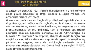 A gestão de transição (ou “interim management”) é um conceito
ainda pouco difundido no Brasil embora já esteja maduro em
economias mais desenvolvidas.
O modelo consiste na dedicação de profissional especializado para
diagnóstico, construção e implantação de gestão durante o momento
em que empresas, muitas vezes familiares, se preparam para uma
profissionalização de seu ambiente, com a migração dos sócios/
acionistas para um Conselho Consultivo ou de Administração, ou
buscam o “turnaround” da empresa, através da reestruturação dos
negócios e das dívidas, visando um aporte de capital de investidores,
parceiros estratégicos, venda de participação societária ou, até
mesmo, em preparação para uma Oferta Pública de Ações (“IPO”).
Estas atividades compreendem:
 