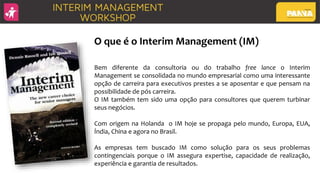 O que é o Interim Management (IM)
Bem diferente da consultoria ou do trabalho free lance o Interim
Management se consolidada no mundo empresarial como uma interessante
opção de carreira para executivos prestes a se aposentar e que pensam na
possibilidade de pós carreira.
O IM também tem sido uma opção para consultores que querem turbinar
seus negócios.
Com origem na Holanda o IM hoje se propaga pelo mundo, Europa, EUA,
Índia, China e agora no Brasil.
As empresas tem buscado IM como solução para os seus problemas
contingenciais porque o IM assegura expertise, capacidade de realização,
experiência e garantia de resultados.
 