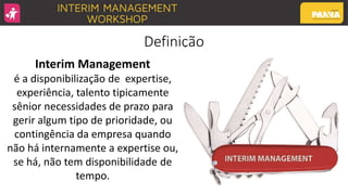 Definição
Interim Management
é a disponibilização de expertise,
experiência, talento tipicamente
sênior necessidades de prazo para
gerir algum tipo de prioridade, ou
contingência da empresa quando
não há internamente a expertise ou,
se há, não tem disponibilidade de
tempo.
 